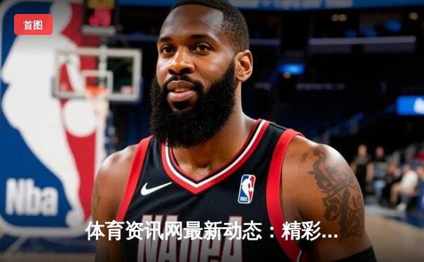 体育资讯网最新动态：精彩赛事回顾